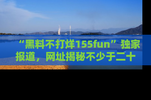 “黑料不打烊155fun”独家报道,网址揭秘不少于二十条惊人黑料新闻!