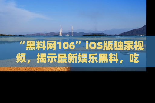 “黑料网106”iOS版独家视频,揭示最新娱乐黑料,吃瓜不停!