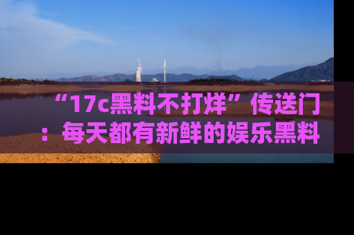 “17c黑料不打烊”传送门:每天都有新鲜的娱乐黑料等你来揭秘!