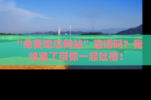 “免费吃瓜网站”靠谱吗?我收藏了带你一起吐槽!