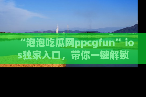 “泡泡吃瓜网ppcgfun”ios独家入口,带你一键解锁最新娱乐资讯,快来吃瓜!