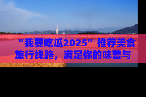 “我要吃瓜2025”推荐美食旅行线路,满足你的味蕾与好奇心