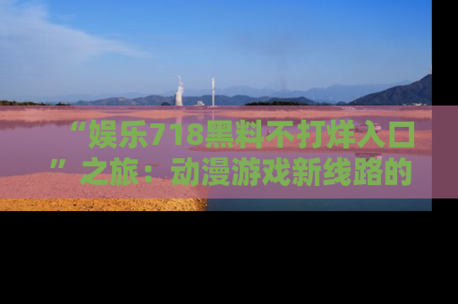 “娱乐718黑料不打烊入口”之旅:动漫游戏新线路的耀眼内幕曝光!