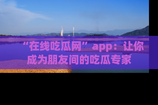 “在线吃瓜网”app:让你成为朋友间的吃瓜专家