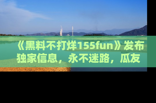 《黑料不打烊155fun》发布独家信息,永不迷路,瓜友们的最佳选择!