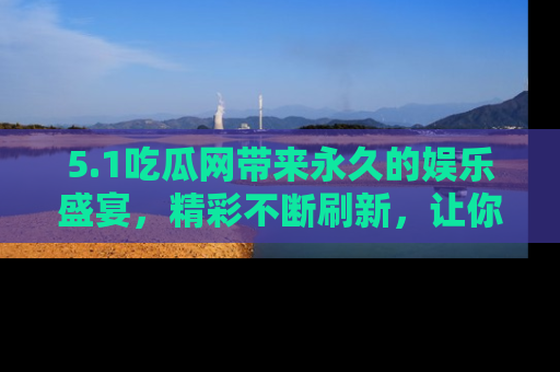5.1吃瓜网带来永久的娱乐盛宴,精彩不断刷新,让你乐在其中