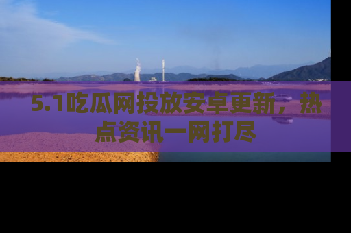5.1吃瓜网投放安卓更新,热点资讯一网打尽