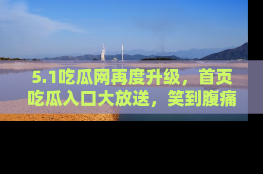 5.1吃瓜网再度升级,首页吃瓜入口大放送,笑到腹痛的秘密等你来!