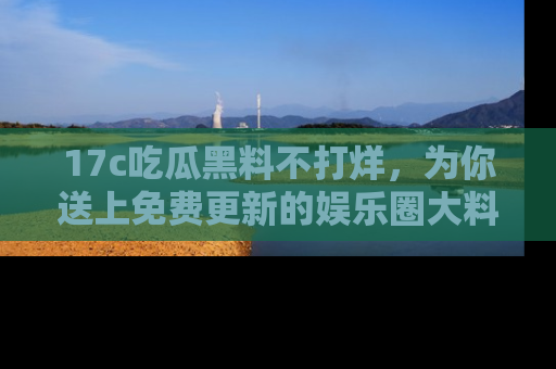 17c吃瓜黑料不打烊,为你送上免费更新的娱乐圈大料!