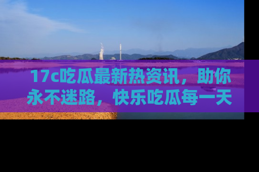 17c吃瓜最新热资讯,助你永不迷路,快乐吃瓜每一天!