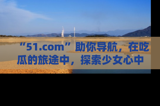 “51.com”助你导航，在吃瓜的旅途中，探索少女心中的小秘密喔！