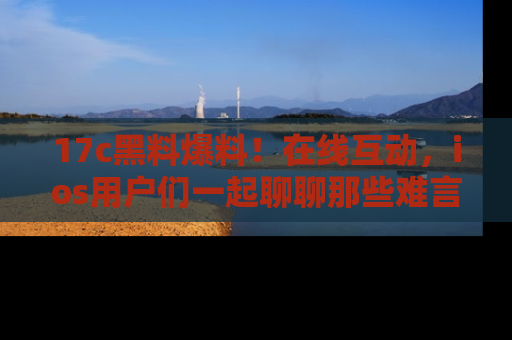 17c黑料爆料!在线互动,ios用户们一起聊聊那些难言之隐吧!