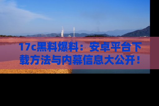 17c黑料爆料:安卓平台下载方法与内幕信息大公开!