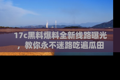 17c黑料爆料全新线路曝光,教你永不迷路吃遍瓜田