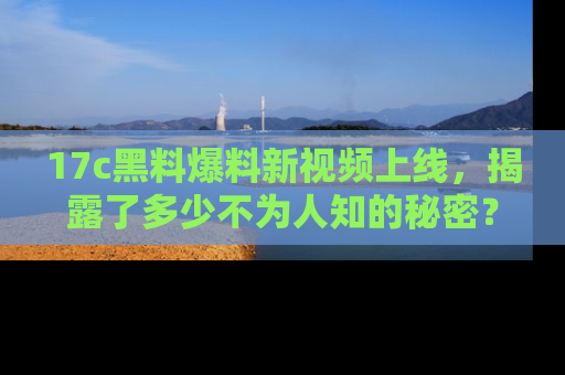 17c黑料爆料新视频上线,揭露了多少不为人知的秘密?