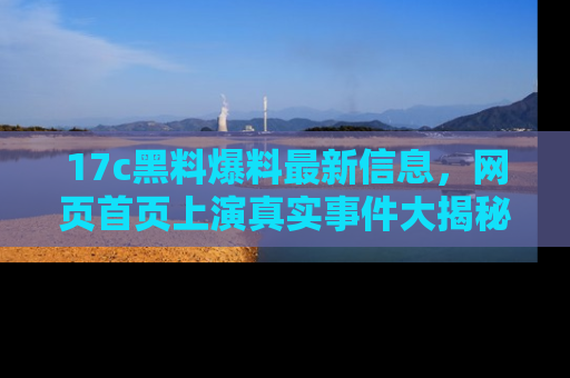 17c黑料爆料最新信息,网页首页上演真实事件大揭秘