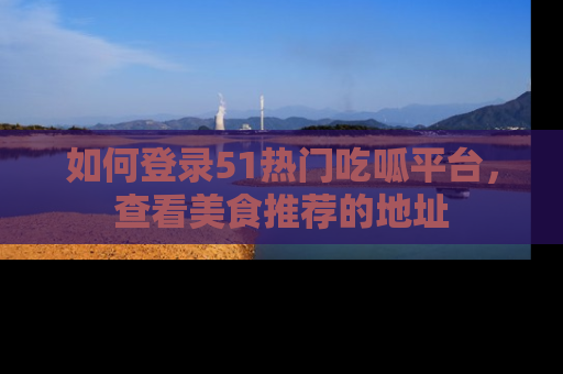 如何登录51热门吃呱平台，查看美食推荐的地址
