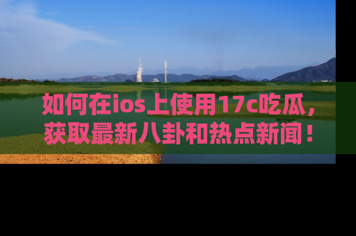 如何在ios上使用17c吃瓜，获取最新八卦和热点新闻！