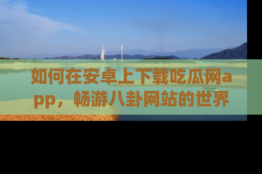 如何在安卓上下载吃瓜网app，畅游八卦网站的世界
