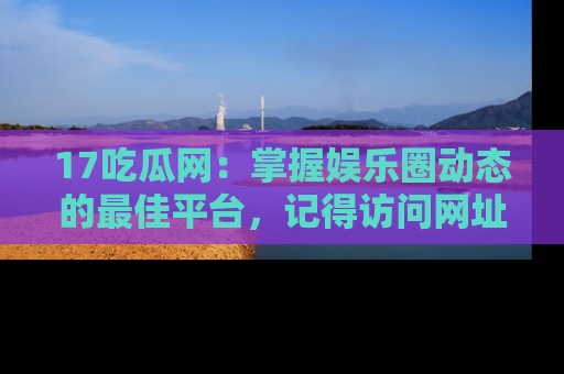 17吃瓜网:掌握娱乐圈动态的最佳平台,记得访问网址获取新鲜资讯!