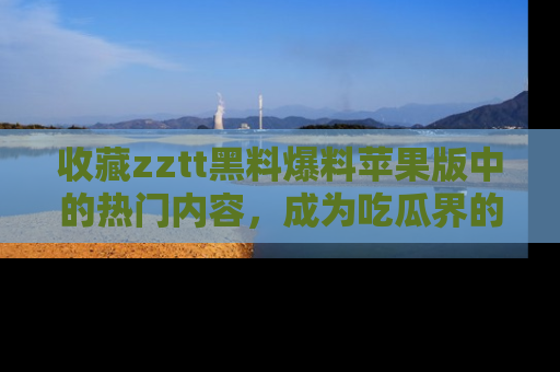 收藏zztt黑料爆料苹果版中的热门内容，成为吃瓜界的资深玩家！