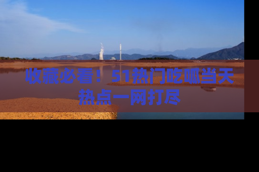 收藏必看！51热门吃呱当天热点一网打尽