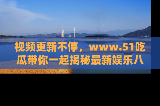 视频更新不停，www.51吃瓜带你一起揭秘最新娱乐八卦，畅享信息盛宴！
