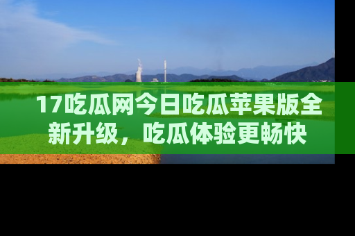 17吃瓜网今日吃瓜苹果版全新升级,吃瓜体验更畅快