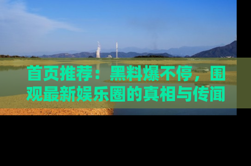 首页推荐：黑料爆不停，围观最新娱乐圈的真相与传闻