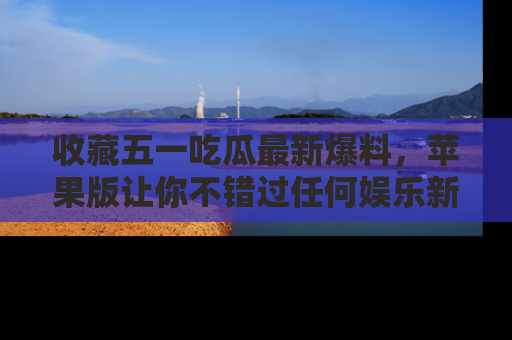 收藏五一吃瓜最新爆料，苹果版让你不错过任何娱乐新闻