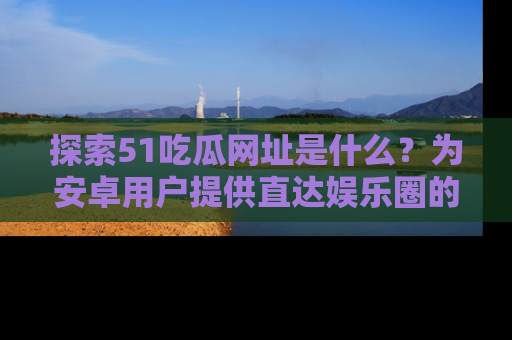探索51吃瓜网址是什么？为安卓用户提供直达娱乐圈的途径