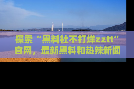 探索“黑料社不打烊zztt”官网,最新黑料和热辣新闻等你来发掘