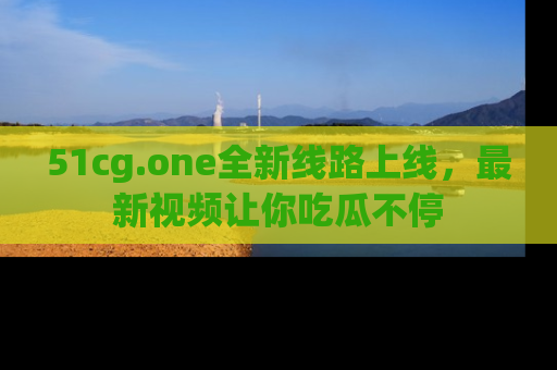 51cg.one全新线路上线,最新视频让你吃瓜不停