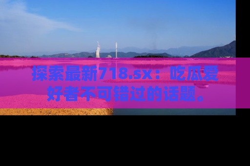 探索最新718.sx：吃瓜爱好者不可错过的话题。