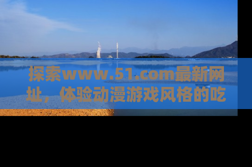 探索www.51.com最新网址，体验动漫游戏风格的吃瓜乐趣！