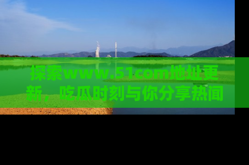 探索www.51com地址更新，吃瓜时刻与你分享热闻