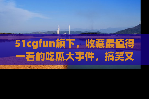51cgfun旗下,收藏最值得一看的吃瓜大事件,搞笑又精彩!