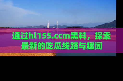 通过hl155.ccm黑料,探索最新的吃瓜线路与趣闻