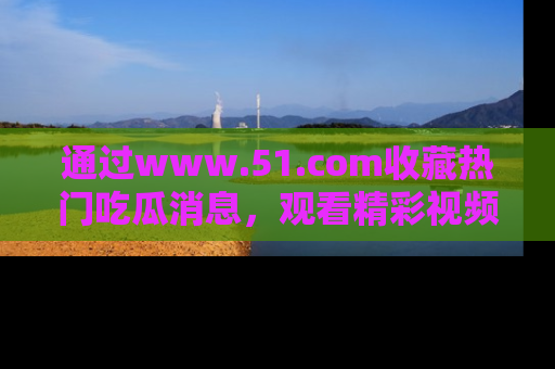 通过www.51.com收藏热门吃瓜消息,观看精彩视频与段子!