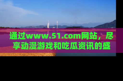 通过www.51.com网站,尽享动漫游戏和吃瓜资讯的盛宴!