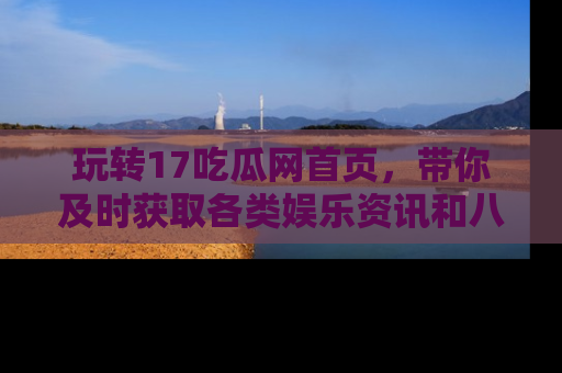 玩转17吃瓜网首页,带你及时获取各类娱乐资讯和八卦故事!
