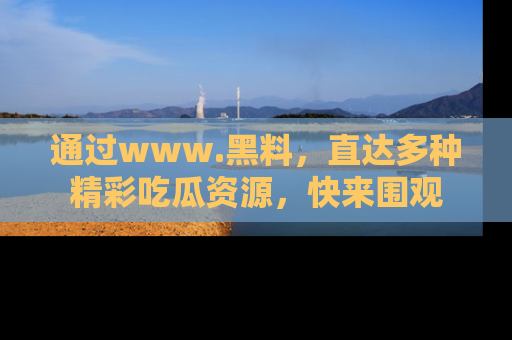 通过www.黑料,直达多种精彩吃瓜资源,快来围观