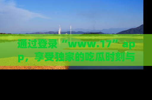 通过登录“www.17”app,享受独家的吃瓜时刻与娱乐资讯!