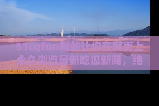 51cgfun网站让你在网页上永久浏览最新吃瓜新闻，绝不错过任何热点！