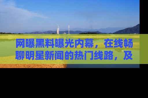 网曝黑料曝光内幕,在线畅聊明星新闻的热门线路,及时掌握最新消息!