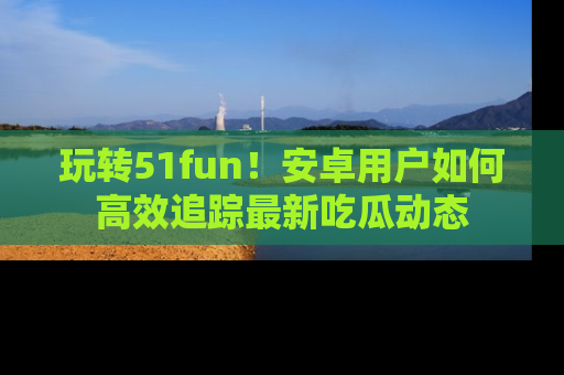 玩转51fun!安卓用户如何高效追踪最新吃瓜动态