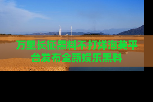 万里长征黑料不打烊泡芙平台发布全新娱乐黑料