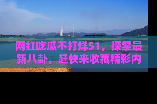 网红吃瓜不打烊51,探索最新八卦,赶快来收藏精彩内容!