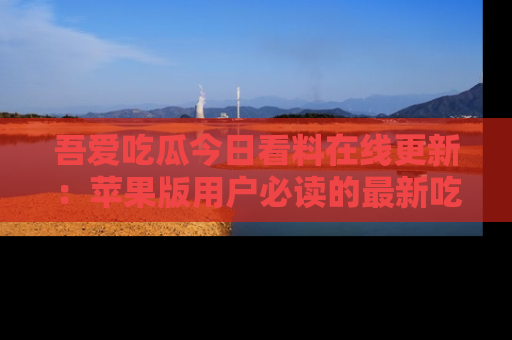吾爱吃瓜今日看料在线更新:苹果版用户必读的最新吃瓜技巧