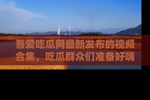 吾爱吃瓜网最新发布的视频合集,吃瓜群众们准备好嗨起来了吗?